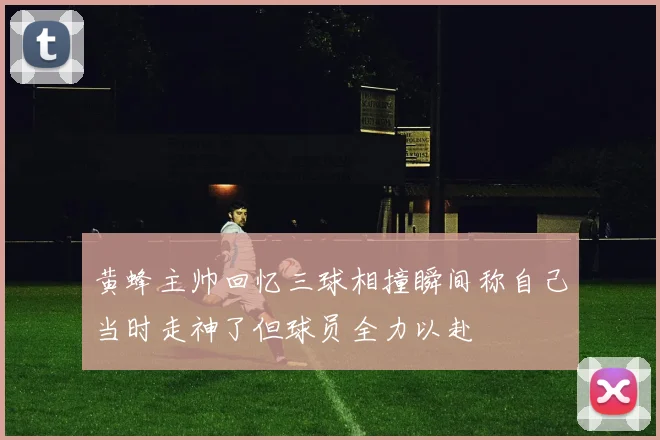 黄蜂主帅回忆三球相撞瞬间称自己当时走神了但球员全力以赴