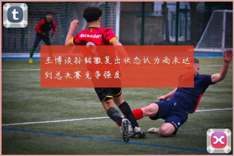 王博谈孙铭徽复出状态认为尚未达到总决赛竞争强度