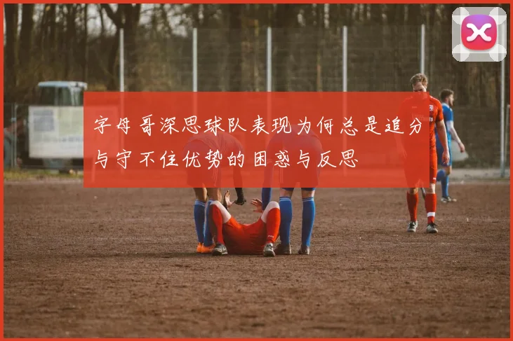 字母哥深思球队表现为何总是追分与守不住优势的困惑与反思