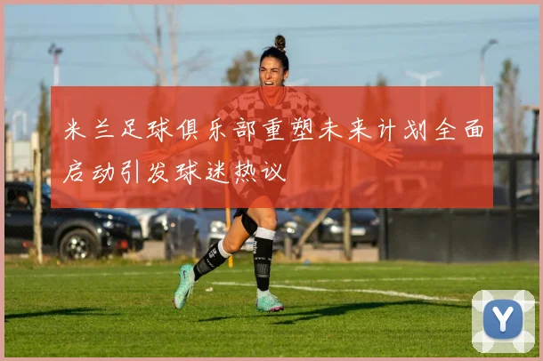 米兰足球俱乐部重塑未来计划全面启动引发球迷热议
