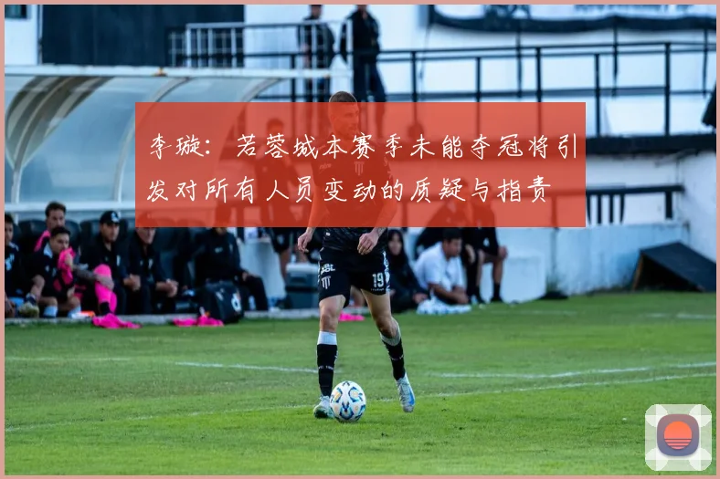 李璇：若蓉城本赛季未能夺冠将引发对所有人员变动的质疑与指责