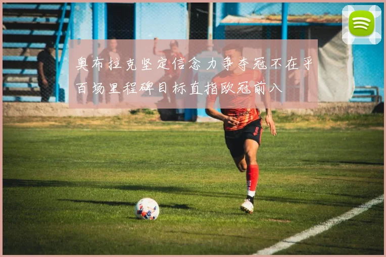 奥布拉克坚定信念力争夺冠不在乎百场里程碑目标直指欧冠前八