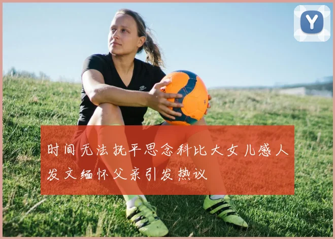 时间无法抚平思念科比大女儿感人发文缅怀父亲引发热议