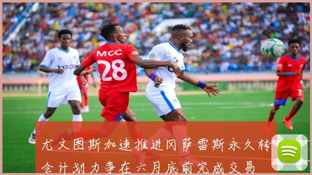 尤文图斯加速推进冈萨雷斯永久转会计划力争在六月底前完成交易